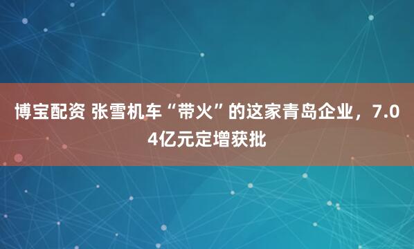 博宝配资 张雪机车“带火”的这家青岛企业，7.04亿元定增获批