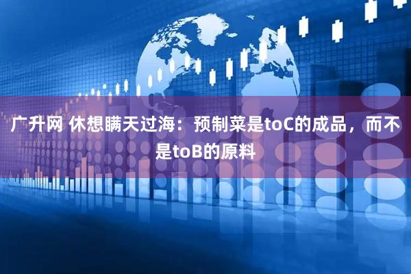 广升网 休想瞒天过海：预制菜是toC的成品，而不是toB的原料