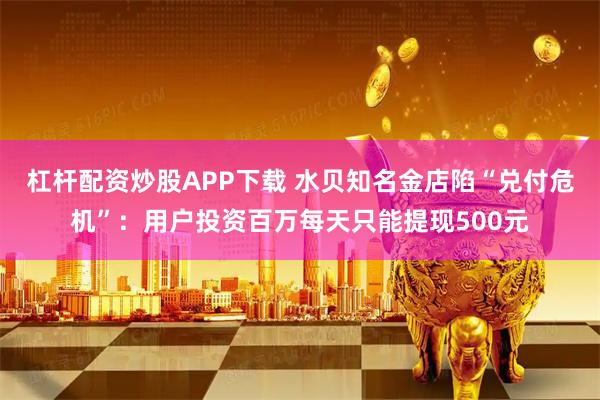 杠杆配资炒股APP下载 水贝知名金店陷“兑付危机”：用户投资百万每天只能提现500元