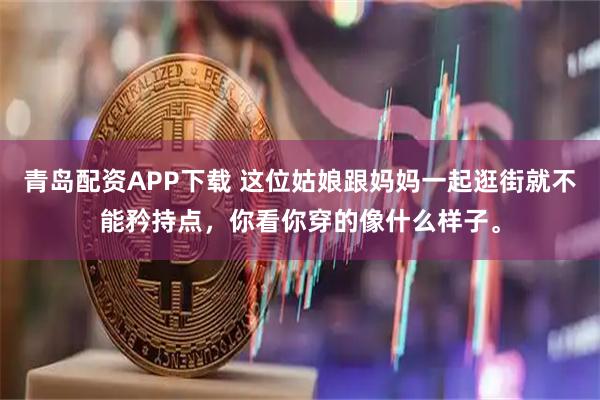 青岛配资APP下载 这位姑娘跟妈妈一起逛街就不能矜持点，你看你穿的像什么样子。