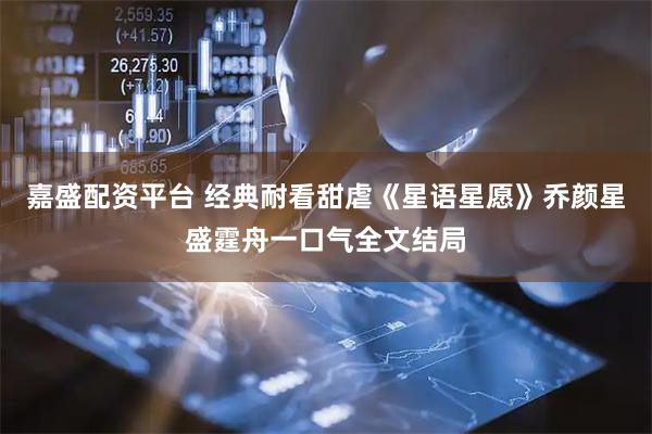 嘉盛配资平台 经典耐看甜虐《星语星愿》乔颜星盛霆舟一口气全文结局