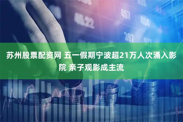 苏州股票配资网 五一假期宁波超21万人次涌入影院 亲子观影成主流