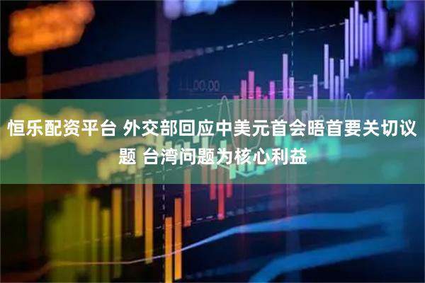恒乐配资平台 外交部回应中美元首会晤首要关切议题 台湾问题为核心利益